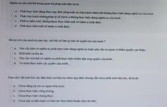 Nghĩa vụ của chủ thể trong quan hệ pháp luật dân sự là:
a. Phải thực hiện đúng theo quy định pháp luật và chịu trách nhiệm khi không thực hiện đúng nghĩa vu của minh
b. Phải chịu trách nhiệmpháp lý về hành vi không thực hiện đúng nghĩa vụ của minh;
C. Phải tư kiềm chế, không được thực hiện một số hành vi nhất đinh;
d. Phải thực hiện một số hành vi nhất đinh;
Khi lợi ích của mình bị xâm hai , chủ thể sẽ làm gi bảo vệ quyền lợi của mình ?
a. Yêu cầu bên có nghĩa vụ phải thực hiện đúng nghĩa vụ hoặc yêu cầu cơ quan có thẩm quyền can thiệp;
b. Khởi kiên ra tòa án.
C. Yêu cầu chủ thể có nghĩa vụ phải thực hiện nhằm đáp ứng quyền của minh;
d. Tư minh thưc hiện các quyền của minh;
Giao dịch đã tuân thủ các điều kiện có hiệu lực theo quy định nhưng vẫn chưa phát sinh hiệu lực, đó là do:
a. Chưa đǎng ký với cơ quan nhà nước
b. Chưa thực hiện công chứng
C. Chưa thực hiện chứng thực,
d. Chưa xảy ra điều kiện có hiệu lực theo thỏa thuận của các bên;