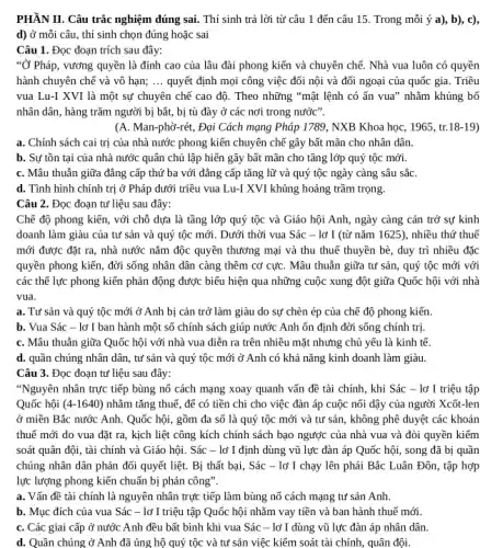 nghiệm đúng	Trong	b), c)
d) ở mỗi câu , thí sinh chọn đúng hoặc sai
Câu 1. Đọc đoạn trích sau đây:
"Ở Pháp, vương quyền là đỉnh cao của lâu đài phong kiến và chuyên chế. Nhà vua luôn có quyền
hành chuyên chế và vô hạn; __ quyết định mọi công việc đối nội và đối ngoại của quốc gia. Triều
vua Lu-I XVI là một sự chuyên chẽ cao độ. Theo những "mật lệnh có ấn vua" nhǎm khủng bố
nhân dân, hàng trǎm người bị bắt, bị tù đày ở các nơi trong nước".
(A. Man-phờ-rét, Đại Cách mạng Pháp 1789, NXB Khoa học, 1965, tr. (8-19)
a. Chính sách cai trị của nhà nước phong kiến chuyên chê gây bất mãn cho nhân dân.
b. Sự tồn tại của nhà nước quân chủ lập hiến gây bất mãn cho tầng lớp quý tộc mới.
C. Mâu thuẫn giữa đẳng cấp thứ ba với đǎng cấp tǎng lữ và quý tộc ngày càng sâu sắC.
d. Tình hình chính trị ở Pháp dưới triều vua Lu-I XVI khủng hoảng trầm trọng.
Câu 2. Đọc đoạn tư liệu sau đây:
Chẽ độ phong kiến , với chỗ dựa là tầng lớp quý tộc và Giáo hội Anh , ngày càng cản trở sự kinh
doanh làm giàu của tư sản và quý tộc mới. Dưới thời vua Sác - lờ I (từ nǎm 1625), nhiều thứ thuế
mới được đặt ra , nhà nước nǎm độc quyền thương mại và thu thuế thuyền bè , duy trì nhiều đặc
quyền phong kiến, đời sống nhân dân càng thêm cơ cựC. Mâu thuẫn giữa tư sản,, quý tộc mới với
các thế lực phong kiến phản động được biểu hiện qua những cuộc xung đột giữa Quốc hội với nhà
vua.
a. Tư sản và quý tộc mới ở Anh bị cản trở làm giàu do sự chèn ép của chế độ phong kiến
b. Vua Sác -lờ I ban hành một số chính sách giúp nước Anh ổn định đời sống chính trị.
C. Mâu thuẫn giữa Quốc hội với nhà vua diễn ra trên nhiều mặt nhưng chủ yếu là kinh tế.
d. quần chúng nhân dân, tư sản và quý tộc mới ở Anh có khả nǎng kinh doanh làm giàu.
Câu 3. Đọc đoạn tư liệu sau đây:
"Nguyên nhân trực tiếp bùng nỗ cách mạng xoay quanh vấn đề tài chính, khi Sác - lờ I triệu tập
Quốc hội (4-1640) nhãm tǎng thuế, để có tiền chi cho việc đàn áp cuộc nối dậy của người Xcốt-len
ở miền Bắc nước Anh. Quốc hội, gồm đa số là quý tộc mới và tư sản, không phê duyệt các khoản
thuế mới do vua đặt ra, kịch liệt công kích chính sách bạo ngược của nhà vua và đòi quyền kiếm
soát quân đội, tài chính và Giáo hội . Sác - lờ I định dùng vũ lực đàn áp Quốc hội,, song đã bị quần
chúng nhân dân phản đối quyết liệt. Bị thất bại, Sác -lờ I chạy lên phái Bắc Luân Đôn , tập hợp
lực lượng phong kiến chuẩn bị phản công".
a. Vấn đề tài chính là nguyên nhân trực tiếp làm bùng nỗ cách mạng tư sản Anh.
b. Mục đích của vua Sác - lờ I triệu tập Quốc hội nhằm vay tiền và ban hành thuế mới
C. Các giai cấp ở nước Anh đều bất bình khi vua Sác - lờ I dùng vũ lực đàn áp nhân dân.
d. Quần chúng ở Anh đã ủng hộ quý tộc và tư sản việc kiểm soát tài chính, quân đội.