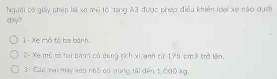 Người có giấy phép lái xe mô tô hạng A3 được phép điều khiển loại xe nào dưới
đây?
1- Xe mô tô ba bánh.
2- Xe mô tô hai bánh có dung tích xi lanh từ 17:cm3 trở lên.
3- Các loai máy kéo nhỏ có trọng tải đến 1 .000 kg.