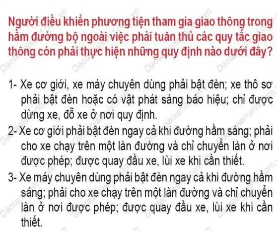 Người điều khiển phương tiện tham gia giao thông trong
hầm đường bộ ngoài việc phải tuân thủ các quy tǎc giao
thông còn phải thực hiện những quy định nào dưới đây?
1- Xe cơ giới , xe máy chuyên dùng phải bật đèn;xe thô sơ
phải bật đèn hoặc có vật phát sáng báo hiêu; chỉ được
dừng xe, đỗ xe ở nơi quy định.
2-Xe cơ giới phải bật đèn ngay cả khi đường hầm sáng;phải
cho xe chạy trên một làn đường và chỉ chuyên làn ở nơi
được phép; được quay đầu xe, lùi xe khi cần thiết.
3- Xe máy chuyên dùng phải bật đèn ngay cả khi đường hâm
sáng; phải cho xe chạy trên một làn đường và chỉ chuyên
làn ở nơi được phép; được quay đầu xe, lùi xe khi cân
thiết.