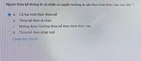 Người thửa kế không là cá nhân có quyền hưởng di sản theo hình thức nào sau đây?
D
a. Cả hai hình thức thừa kế
b. Thừa kế theo di chúc.
c. Không được hưởng thừa kế theo hình thức nào
d. Thửa kế theo pháp luật
Clear my choice