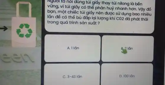 Nguôi ta nòi dùng túi giấy thay túi nilong là bên
vững, vì túi giấy có thể phân huỷ nhanh hơn. Vậy đố
bạn, một chiếc túi giấy nên được sử dụng bao nhiêu
lần để có thể bù đắp lại lượng khí CO2 đã phát thải
trong quá trình sản xuất ?
A. 1 lán
2 lán
C 3-43lacute (a)n
D. 100 lǎn