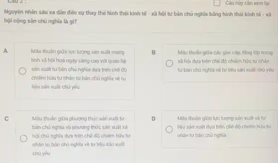 Nguyên nhân sâu xa dân đến sự thay thế hình thái kinh tế - xã hội tư bản chủ nghĩa bǎng hình thái kinh tế - xã
hội cộng sản chủ nghĩa là gì?
A	Mâu thuần giữa lực lượng sản xuất mang
tính xã hội hoá ngày càng cao với quan hệ
sản xuất tư bản chủ nghĩa dựa trên chế độ
chiếm hữu tư nhân tư bản chủ nghĩa về tư
liệu sản xuất chủ yếu
C	Mâu thuần giữa phương thức sản xuất tư
bản chủ nghĩa và phương thức sản xuất xã
hội chủ nghĩa dựa trên chế độ chiếm hữu tư
nhân tư bản chủ nghĩa về tư liệu sản xuất
chủ yếu
B
Mâu thuần giữa các giai cấp, tầng lớp trong
xã hội dựa trên chế độ chiếm hữu tư nhân
tư bản chủ nghĩa về tư liệu sản xuất chủ yếu
D
Mâu thuần giữa lực lượng sản xuất và tư
liệu sản xuất dựa trên chế độ chiếm hữu tư
nhân tư bản chủ nghĩa