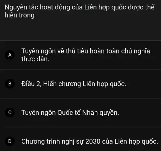 Nguyên tắc hoạt động của Liên hợp quốc được thể
hiện trong
A
thực dân.
Tuyên ngôn về thủ tiêu hoàn toàn chủ nghĩa
B Điều 2 , Hiến chương Liên hợp quốc.
C Tuyên ngôn Quốc tế Nhân quyền.
Chương trình nghì sự 2000 của Liên hợp quốc