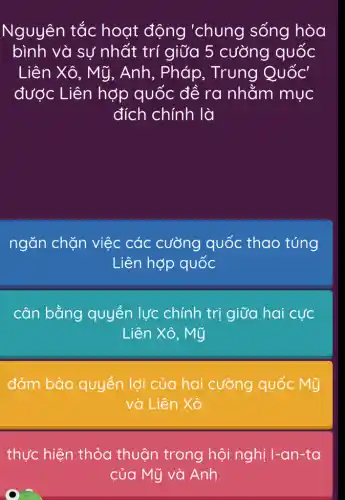 Nguyên tắc hoạt động 'chung sống hòa
bình và sự nhất trí giữa 5 cường quốc
Liên Xô, Mỹ , Anh, Pháp , Trung Quốc'
được Liên hợp quốc để ra nhằm mục
đích chính là
ngǎn chặn việc các cường quốc thao túng
Liên hợp quốc
cân bằng quyền lực chính trị giữa hai cực
Liên Xô, Mỹ
đảm bảo quyền lợi của hai cường quốc Mỹ
và Liên Xô
thực hiện thỏa thuận trong hội nghị I-an-ta
của Mỹ và Anh