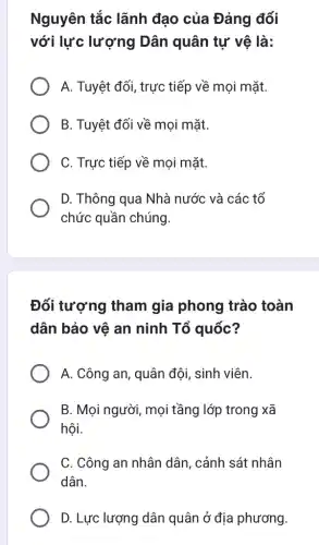 Nguyên tắc lãnh đạo của Đảng đối
với lực lượng Dân quân tự vệ là:
A. Tuyệt đối, trực tiếp về mọi mặt.
B. Tuyệt đối về mọi mặt.
C. Trực tiếp về mọi mặt.
D. Thông qua Nhà nước và các tổ
chức quần chúng.
Đối tượng tham gia phong trào toàn
dân bảo vệ an ninh Tổ quốc?
A. Công an, quân đội, sinh viên.
B. Mọi người, mọi tầng lớp trong xã
hội.
C. Công an nhân dân, cảnh sát nhân
dân.
D. Lực lượng dân quân ở địa phương.