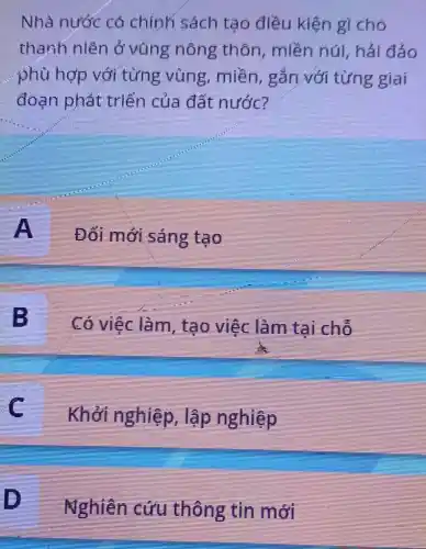 Nhà nước có chính sách tạo điều kiện gì cho
thanh niên ở vũng nông thôn, miền núi , hải đảo
phù hợp với từng vùng , miền, gắn với từng giai
đoạn phát triển của đất nước?
A
Đối mới sáng tạo
B
Có việc làm, tạo việc làm tại chỗ
c
Khởi nghiệp , lập nghiệp
Nghiên cứu thông tin mới