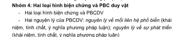 Nhóm 4: Hai loại hình biện chứng và PBC duy vật
Hai loại hình biện chứng và PBCDV
- Hai nguyên lý của PBCDV: nguyên lý về mối liên hệ phổ biến (khái
niệm, tính chất, ý nghĩa phương pháp luận):nguyên lý về sự phát triển
(khái niệm, tính chất,ý nghĩa phương pháp luận)