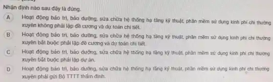 Nhận định nào sau đây là đúng.
A
Hoạt động bảo trì, bảo dưỡng , sửa chữa hệ thống hạ tầng kỹ thuật, phần mềm sử dụng kinh phi chi thường
xuyên không phải lập đề cương và dự toán chi tiết.
B Hoạt động bảo trì, bảo dưỡng , sửa chữa hệ thống hạ tầng kỹ thuật, phần mềm sử dụng kinh phí chi thường
xuyên bắt buộc phải lập đề cương và dự toán chi tiết.
C Hoạt động bảo trì, bảo dưỡng , sửa chữa hệ thống hạ tầng kỹ thuật, phần mềm sử dụng kinh phí chi thường
xuyên bắt buộc phải lập dự án.
D Hoạt động bảo trì, bảo dưỡng , sửa chữa hệ thống hạ tầng kỹ thuật, phần mềm sử dụng kinh phí chi thường
xuyên phải gửi Bộ TTTT thẩm định.