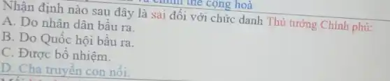 Nhận định nào sau đây là sai đối với chức danh Thủ tướng Chính phủ:
A. Do nhân dân bầu ra.
B. Do Quốc hội bầu ra.
C. Được bổ nhiệm.
D. Cha truyền con nôi.