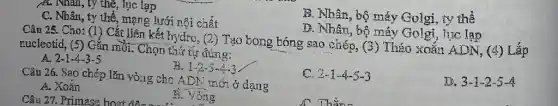 A. Nhân, ty thể , lục lạp
B. Nhân, bộ máy Golgi, ty the
C. Nhân, ty thể , mạng lưới nội chất
D. Nhân, bộ máy Golgi, lục lạp
Câu 25. Cho: (1)Cắt liên kết hydro, (2)Tạo bong bóng sao chép, (3) Tháo xoắn ADN.
(4) nucleotid, (5) Gắn mồi Chọn thứ tự đúng:
A. 2-1-4-3-5
B. 1-2-5-4-3
D. 3-1-2-5-4
Câu 26. Sao chép lǎn vòng cho ADN thới ở dạng
C. 2.1 -4-5-3
A. Xoán
Câu 27. Primase hoạt động . ...............................................................
B. vòng
A. This