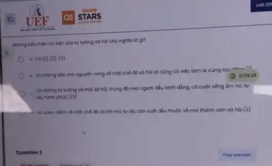 Những biểu hiện cơ bản của tư tưởng xã hội chủ nghĩa là gì?
a. Cả (1), (2)(3)
b. Là những ước mơ nguyện vọng về một chế độ xã hội ai cũng có việc làm ai cũng lao dAna (1)
(C) 0:09:33
. Là những tư tưởng về một xã hội,trong đó mọi người đều bình đẳng, có cuộc sống ấm no , tự
do, hạnh phúc)(3)
d. Là quan niệm về một chế độ xã hội mà tư liệu sản xuất đều thuộc về mọi thành viên xã hội.(2)