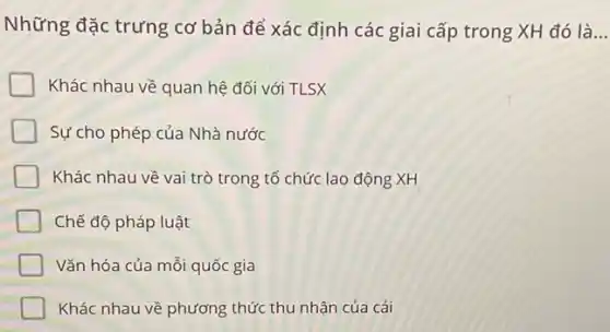 Những đặc trưng cơ bản để xác định các giai cấp trong XH đó là __
Khác nhau về quan hệ đối với TLSX
Sự cho phép của Nhà nước
Khác nhau về vai trò trong tổ chức lao động XH
Chế độ pháp luật
Vǎn hóa của mỗi quốc gia
Khác nhau về phương thức thu nhận của cải