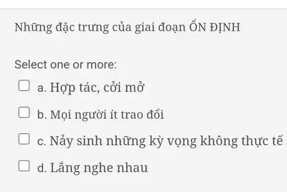 Những đặc trưng của giai đoạn ÔN ĐINH
Select one or more:
a. Hợp tác , cởi mở
b. Mọi người ít trao đổi
c. Nảy sinh những kỳ vọng không thực tế
d. Lǎng nghe nhau