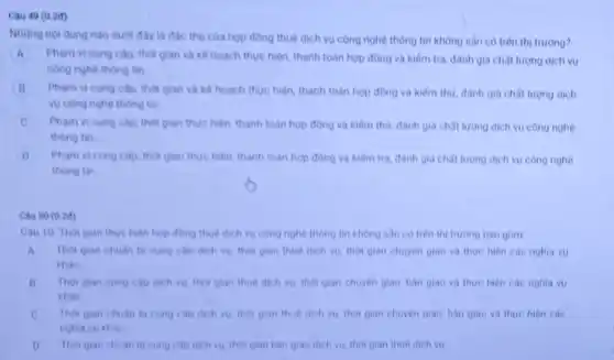 Những nội dung nào thủ của hợp đồng thuê dịch vụ công nghệ thông tin không sân có trên thị trường?
A
B Pham vi cung cap thoi gian va ke hoạch thực hiện, thanh toàn hợp đồng và kiếm thư, đành gia chât lượng dịch
vu công nghệ thông tin
C Pham vi cung cap thời gian thuc hien thanh toàn hợp đồng và kiếm thư, đành giá chất lương dịch vu công nghe
thong tin
D Pham vi cung cap thời gian thực hiện thanh toan hop dong và kiêm tra, đành giá chât lương dịch vụ công nghệ
thong tin
Cau 50 (0.2d)
Cau 10. Thoi gian thực hiện hợp đồng thue dich vu cong nghệ thông tin không sân cotren thi trường bao gồm
A Thoi gian chuan b cung cap dich vu thời gian thue dich vu thời gian chuyen giao va thue hien cac nghia vu
khác
B Thoi gian cung cap dich vu, tho gian thue dich vu thời gian chuyen giao bàn giao va there hiện các nghĩa vu
khác
C Thoi gian chuan bi cung cap dich vu thoi gian thue dich vu, thoi gian chuyên giao, bàn giao và thực hiện các
nghia vu khac
D Thor gian chuan bi cung cap dich vu thol gian ban giao dich vu, tho gian thue dich vu