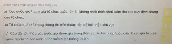 (Nhấp vào ô màu vàng để chọn dacute (u)ng/sai)
a) Các quốc gia tham gia tổ chức quốc tế trên không nhất thiết phải tuân thủ các quy định chung
của tổ chức.
b) Tổ chức quốc tế trong thông tin trên thuộc cấp độ hội nhập khu vực
c) Cấp độ hội nhập các quốc gia tham gia trong thông tin là hội nhập toàn cầu. Tham gia tổ chức
quốc tế, chỉ có các nước phát triển được hưởng lợi ích.
C