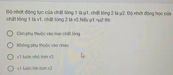 Độ nhớt động lực của chất lỏng 1 là mu 1 , chất lỏng 2 là mu 2 Độ nhớt động học của
chất lỏng 1 là v1 , chất lỏng 2 là v2.Nếu mu 1gt mu 2 thi:
Còn phụ thuộc vào loại chất lỏng
Không phụ thuộc vào nhau
v1 luôn nhỏ hơn v2
v1 luôn lớn hơn v2