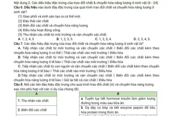 Nội dung 2. Các dấu hiệu đặc trưng của trao đổi chất &chuyển hóa nǎng lượng ở sinh vật (6-24)
Câu 6. Dấu hiệu nào dưới đây đặc trưng của quá trình trao đổi chất và chuyển hóa nǎng lượng ở
sinh vật?
(1) Giao phối và sinh sản tạo ra cá thể mới.
(2) Đào thải các chất
(3) Biến đổi các chất và chuyển hóa nǎng lượng.
(4) Điều hòa hoạt động sống.
(5) Thu nhận các chất từ môi trường và vận chuyển các chất.
A. 1,2,4,5
B. 1,2,3,5
C. 1,2,3 . 4.
D. 2,3,4 . 5.
Câu 7. Các dấu hiệu đặc trưng của trao đổi chất và chuyển hóa nǎng lượng ở sinh vật là?
A. Tiếp nhận các chất từ môi trường và vận chuyển các chất M Biến đổi các chất kèm theo
chuyển hóa nǎng lượng ở cơ thể N Thải các chất vào môi trường N Điều hòa
B. Tiếp nhận các chất từ môi trường và vận chuyển các chất & Biến đổi các chất kèm theo
chuyển hóa nǎng lượng ở tế bào # Thải các chất vào môi trường lí Điều hòa
C. Tiếp nhận các chất từ con người và vận chuyển các chất M Biến đổi các chất kèm theo chuyển
hóa nǎng lượng ở tê bào & Thải các chất vào môi trường # Điều hòa
D.Tiếp nhận các chất từ môi trường và vận chuyển các chất x Biến đổi các chất kèm theo
chuyển hóa nǎng lượng ở tế bào N Giữ lại tất cả các chất } Điều hòa
Câu 8. Nối các tên dấu hiệu đặc trưng cho quá trình trao đổi chất (A) và chuyển hóa nǎng lượng
sao cho phù hợp với các ví du của chúng (B)
B
1. Thu nhận các chất
a. Tuyến tụy tiết hormone insulin làm giảm lượng
đường trong máu sau bữa ǎn.
2. Biến đổi các chất
b. Dạ dày co bóp và tiết enzyme pepsin để tiêu
hóa protein trong thức ǎn.