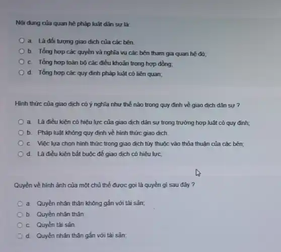 Nội dung của quan hệ pháp luật dân sư là
a. Là đối tượng giao dịch của các bên.
b. Tổng hợp các quyền và nghĩa vụ các bên tham gia quan hệ đó;
c. Tổng hợp toàn bộ các điều khoản trong hợp đồng;
d. Tổng hợp các quy định pháp luật có liên quan;
Hình thức của giao dịch có ý nghĩa như thế nào trong quy định về giao dịch dân sư ?
a. Là điều kiện có hiệu lực của giao dịch dân sự trong trường hợp luật có quy định;
b. Pháp luật không quy định về hình thức giao dịch.
c. Viêc lưa chon hình thức trong giao dịch tùy thuộc vào thỏa thuận của các bên;
d. Là điều kiên bắt buộc để giao dịch có hiệu lực;
Quyền về hình ảnh của một chủ thể được gọi là quyển gì sau đây ?
a. Quyền nhân thân không gắn với tài sản;
b. Quyền nhân thân;
c. Quyền tài sản.
d. Quyền nhân thân gắn với tài sản;