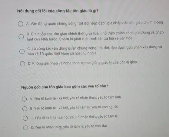 Nội dung cốt lõi của công tác tôn giáo là gì?
A. Vận động quần chúng sống "tốt đời đẹp đạo", gia nhập các tôn giáo chính thống.
B. Gia nhập các tôn giáo chính thống và tuân thủ theo chính sách của Đảng và pháp
luật của Nhà nước . Chǎm lo phát triển kinh tế - xã hội và vǎn hóa
C. Là công tác vận động quần chúng sống "tốt đời, đẹp đạo", góp phần xây dựng và
bảo vệ Tổ quốc Việt Nam xã hội chủ nghĩa.
D. Không gia nhập và nghe theo sự rao giảng giáo lý của các dị giáo.
Nguồn gốc của tôn giáo bao gồm các yếu tố nào?
A. Yếu tố kinh tế - xã hội; yếu tố nhận thức; yếu tố tâm linh
B. Yếu tố kinh tế - xã hội; yếu tố tâm lý; yếu tố con người
C. Yếu tố kinh tế - xã hội; yếu tố nhận thức; yếu tố tâm lý.
D. Yếu tố nhận thức: yếu tố tâm lý; yếu tố thời đại.