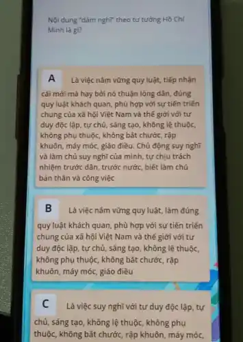 Nội dung "dám nghĩ"theo tư tưởng Hồ Chí
Minh là gì?
A Là việc nǎm vững quy luật, tiếp nhận
cái mới mà hay bởi nó thuận lòng dân, đúng
quy luật khách quan , phù hợp với sự tiến triển
chung của xã hội Việt Nam và thế giới với tư
duy độc lập, tự chủ, sáng tạo, không lệ thuộc,
không phụ thuộc, không bắt chước, rập
khuôn, máy móc, giáo điều. Chủ động suy nghĩ
và làm chủ suy nghĩ của mình, tự chịu trách
nhiệm trước dân, trước nước, biết làm chủ
bản thân và công việc
B Là việc nǎm vững quy luật, làm đúng
quy luật khách quan , phù hợp với sự tiến triển
chung của xã hội Việt Nam và thế giới với tư
duy độc lập, tự chủ, sáng tạo, không lệ thuộc,
không phụ thuộc, không bắt chước, rập
khuôn, máy móc, giáo điều
C Là việc suy nghĩ với tư duy độc lập, tự
chủ, sáng tạo, không lệ thuộc, không phụ
thuộc, không bắt chước, rập khuôn, máy móc,