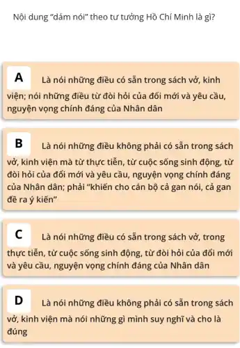 Nội dung "dám nói"theo tư tưởng Hồ Chí Minh là gì?
A Là nói những điều có sẵn trong sách vở, kinh
viện; nói những điều từ đòi hỏi của đổi mới và yêu cầu,
nguyện vọng chính đáng của Nhân dân
B Là nói những điều không phải có sẵn trong sách
vở, kinh viên mà từ thực tiễn, từ cuộc sống sinh động, từ
đòi hỏi của đổi mới và yêu cầu , nguyện vọng chính đáng
của Nhân dân;phải "khiến cho cán bộ cả gan nói, cả gan
đề ra ý kiến"
C Là nói những điều có sẵn trong sách vở, trong
thực tiễn, từ cuộc sống sinh động, từ đòi hỏi của đổi mới
và yêu cầu, nguyện vọng chính đáng của Nhân dân
D Là nói những điều không phải có sẵn trong sách D
vở, kinh viện mà nói những gì mình suy nghĩ và cho là
đúng