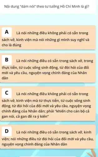 Nội dung "dám nói"theo tư tưởng Hồ Chí Minh là gì?
A Là nói những điều không phải có sẵn trong
sách vở, kinh viện mà nói những gì mình suy nghĩ và
cho là đúng
B Là nói những điều có sẵn trong sách vở, trong
thực tiễn, từ cuộc sống sinh động, từ đòi hỏi của đổi
mới và yêu cầu , nguyện vọng chính đáng của Nhân
dân
C Là nói những điều không phải có sẵn trong
sách vở, kinh viện mà từ thực tiễn , từ cuộc sống sinh
động, từ đòi hỏi của đổi mới và yêu cầu, nguyện vọng
chính đáng của Nhân dân; phải "khiến cho cán bộ cả
gan nói, cả gan đề ra ý kiến"
D Là nói những điều có sẵn trong sách vở, kinh
vện, nói những,điềutriđôlinôcủa.đồmđvàyêu đầu