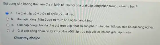 Nội dung nào không thể hiện địa vị kinh tế - xã hội của giai cấp công nhân trong xã hội tư bản?
a. Là giai cấp có ý thức tổ chức kỷ luật cao
b. Đội ngũ công nhân được tri thức hóa ngày càng tǎng.
c. Giai cấp công nhân là chủ thể trực tiếp nhất, là sản phẩm cǎn bản nhất của nền SX đại công nghiệp.
d. Giai cấp công nhân có lợi ích cơ bản đối lập trực tiếp với lợi ích của giai cấp tư sản
Clear my choice