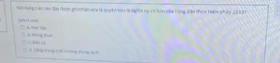 Nội dung nào sau đây được ghi nhận vừa là quyền vừa là nghĩa vụ cơ bản của công dân theo Hiến pháp 2013?
Select one:
a. Hoc tap
b. Đóng thuế
c. Bàu cử
d. Song trong moi trường trong lành