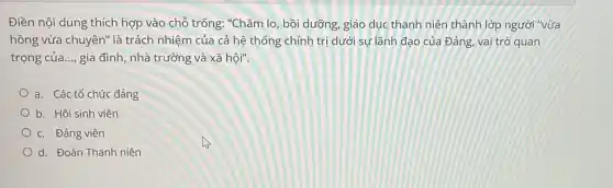 Điền nội dung thích hợp vào chỗ trống:"Chǎm lo, bồi dưỡng , giáo dục thanh niên thành lớp người "vừa
hồng vừa chuyên" là trách nhiệm của cả hệ thống chính trị dưới sự lãnh đạo của Đảng, vai trò quan
trọng của __ gia đình, nhà trường và xã hội".
a. Các tổ chức đảng
b. Hội sinh viên
c. Đảng viên
Od. Đoàn Thanh niên