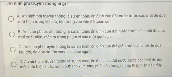 An ninn pni truyen thong la gi?
A. An ninh phi truyền thống là sự an toàn, ổn định của đất nước trước các mối đe dọa
xuất hiện trong lịch sử, tập trung vào vấn đề quân sự.
B. An ninh phi truyền thống là sự an toàn, ổn định của đất nước trước các mối đe dọa
mới xuất hiện, diễn ra trong phạm vi của một quốc gia.
C. An ninh phi truyền thống là sự an toàn, ổn định của thế giới trước các mối đe dọa
lâu đời, đe dọa sự tồn vong của loài người.
D. An ninh phi truyền thống là sự an toàn, ổn định của đất nước trước các mối đe dọa
mới xuất hiện, hoặc mới trở thành xu hướng phổ biến trong những thập niên gần đây.