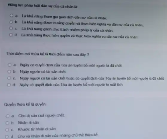 Nâng lực pháp luật dân sự của cá nhân là
a Là khả nǎng tham gia giao dịch dân sự của cá nhân
b. Là khả nǎng được hưởng quyền và thực hiện nghĩa vụ dân sự của cả nhân.
c. Là khả nǎng gánh chịu trách nhiệm pháp lý của cả nhân
d. Là khả nǎng thực hiện quyền và thực hiện nghĩa vụ dân sự của cá nhân,
Thời điểm mở thừa kế là thời điểm nào sau đây
a Ngày có quyết định của Tòa án tuyên bố một người là đã chết
b. Ngày người có tài sản chết
c Ngày người có tài sản chết hoặc có quyết định của Tòa án tuyên bố một người
d Ngày có quyết định của Tòa án tuyên bố một người bị mất tích
Quyền thừa kế là quyền
a Cho di sản cuà người chết
b Nhân di sản
c. Khước từ nhận di sản
Cho và nhận di sản của những chủ thể thừa kế