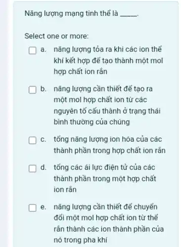 Nǎng lượng mạng tinh thể là __
Select one or more:
a. nǎng lượng tỏa ra khi các ion thể
khí kết hợp để tạo thành một mol
hợp chất ion rắn
b. nǎng lượng cần thiết để tạo ra
một mol hợp chất ion từ các
nguyên tố cấu thành ở trạng thái
bình thường của chúng
c. tổng nǎng lượng ion hóa của các
thành phần trong hợp chất ion rắn
d. tổng các ái lực điện tử của các
thành phần trong một hợp chất
ion rắn
e. nǎng lượng cần thiết để chuyển
đổi một mol hợp chất ion từ thể