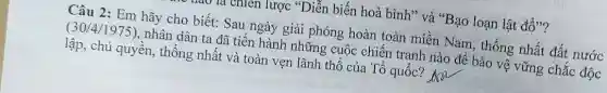 nào là chiến lược "Diễn biến hoà bình" và "Bạo loạn lật đổ"?
Câu 2: Em hãy cho biết: Sau ngày giải phóng hoàn toàn miền Nam, thống nhất đất nước (30/4/1975)
nhân dân ta đã tiến hành những cuộc chiến tranh nào để bảo vệ vững chắc độc
lập, chủ quyền, thống nhất và toàn vẹn lãnh thổ của Tổ quốc? Ara