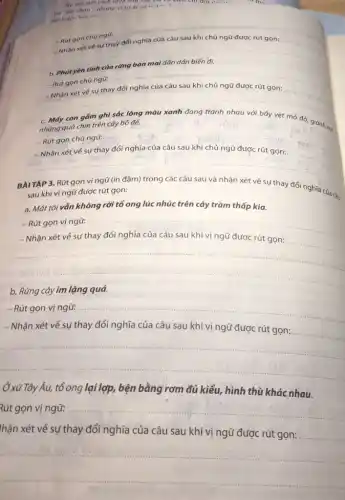 No nor mor cach lo in như vậy for của cảm củi đội cái ...	m4.
cai "sain chim", nhumg vi tur ai va
minh dor haln ....
__
__
Rút gọn chủ ngữ:
__
b. Phút yên tinh
Rút gọn chủ ngữ:
__
__
__
c. Mấy con gồm
những quả chín trên cây bó đế.
vẹt mỏ đỏ, giành
- Rút gọn chủ ngõ: __
__
__
BAITẬP 3. Rút gọn vị ngữ (in đậm)trong các câu sau và nhận xét về sự thay đổi nghĩa của cây
sau khi vị ngữ được rút gọn:
a. Mắt tôi vắn không rời tổ ong lúc nhúc trên cây tràm thấp kia.
-Rút gọn vị ngữ: __
- Nhận xét về sự thay đổi nghĩa của câu sau khi vị ngữ được rút gọn:
__
__
b. Rừng cây im lặng quá.
- Rút gọn vị ngữ: __
- Nhận xét về sự thay đổi nghĩa của câu sau khi vị ngữ được rút gọn:
__
__
Ở xử Tây Âu, tổ ong lại lợp, bện bằng rơm đủ kiểu, hình thù khác nhau.
Rút gọn vị ngữ: __
hận xét về sự thay đổi nghĩa của câu sau khi vị ngữ được rút gọn:
__
__