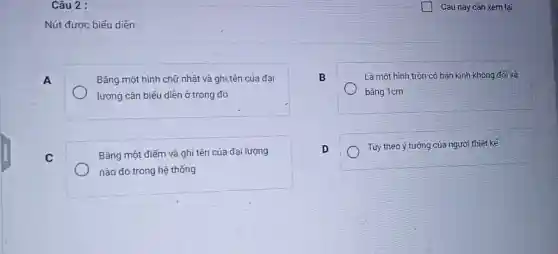 Nút được biểu diễn:
A
Bằng một hình chữ nhật và ghi tên của đai
lượng cần biểu diễn ở trong đó
B
Là một hình tròn có bán kính không đối và
bǎng 1cm
C
Bắng một điếm và ghi tên của đại lượng
nào đó trong hệ thống
D
Tùy theo ý tướng của người thiết kế