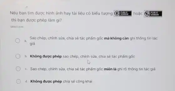 Nếu bạn tìm được hình ảnh hay tài liệu có biểu tượng	hoặc
thì bạn được phép làm gì?
Select one:
Sao chép, chỉnh sửa , chia sẻ tác phẩm gốc mà không cần ghi thông tín tác
a.
giả
b. Không được phép sao chép, chỉnh sửa , chia sẻ tác phấm gốc
c. Sao chép, chỉnh sửa, chia sẻ tác phẩm gốc miền là ghi rõ thông tin tác giá
d. Không được phép chia sẻ công khai