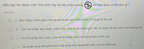 Nếu bạn tìm được một hình ảnh hay tài liệu biểu tượng	) thì bạn được phép làm gì?
Select one:
a. Sao chép, chỉnh sửa, chia sẻ tác phẩm gốc miễn là ghi rõ thông tin tác giả.
b. . Chỉ cho phép Sao chép, chỉnh sửa, chia sẻ tác phẩm gốc nếu sử dụng với mục đích phi thương mại
c. Chỉ cho phép Sao chép, chia sẻ tác phẩm gốc mà không được chính sửa.
d. Tác phẩm phái sinh phải được cấp phép theo đúng điều kiện của tác phẩm gốc