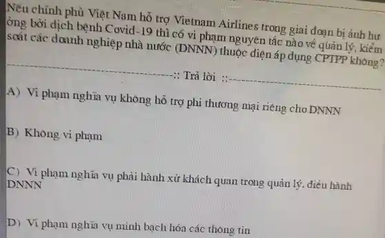 Nếu chính phủ Việt Nam hô tro Vietnam Airlines trong giai đoạn bi ảnh bư
ông bời dịch bệnh Covid-19
thì có vi phạm nguyên tác nào về quản lý , kiểm
soát các doanh nghiệp nhà nước (IDNNN thuộc dien áp dụng CPIPP không?
-19
1: Trả lời 1: __
A) Vì phạm nghĩa vụ không hồ trợ phi thương mại riên 3 cho DNNN
B) Khong vi phạm
Vi phạm nghĩa vụ phải hành xử khách quan trong quản lý, điều hành
DNNN
D) Vi phạm nghĩa vụ minh bạch hóa các thong tin