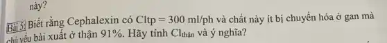 này?
Bài 5: Biết rằng Cephalexin có Cltp=300ml/ph và chất này ít bị chuyển hóa ở gan mà
chị yếu bài xuất ở thận 91%  . Hãy tính Cl_(than) và ý nghĩa?