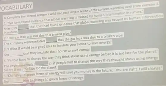 OCABULARY
4. Complete the second sentence with the past simple tense of the correct reporting verb/rom coercise 3.
1. We have found evidence that global warming is caused by human Intervention in nature."
Scientists
__
that they had found evidence that global warming was cused by human Intervention
In nature.
2. The gas leak was not due to a broken plpe."
The company representative
__
that the gas leak was due to a broken pipe.
3. Think it would be a good idea to insulate your house to save energy.
She __
that they insulate their house to save energy.
4. People have to change the way they think about using energy before It is too late for the planet.
The environmentalist
square 
that people had to change the way they thought about using energy
before it was too late for the planet.
5. Changing to green forms of energy will save you money In the future." You are right. I will change.
she __
him to change to green forms of energy.