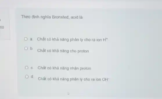 oo
Theo định nghĩa Bronsted acid là:
a. Chất có khả nǎng phân ly cho ra ion H^+
b. Chất có khả nǎng cho proton
c. Chất có khả nǎng nhận proton
Od.
Chất có khả nǎng phân ly cho ra ion OH^-