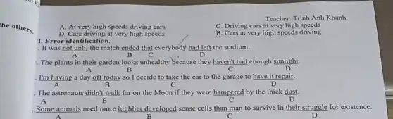 he others.
Teacher: Trinh Anh Khanh
A. At very high speeds driving cars
C. Driving cars at very high speeds
D. Cars driving at very high speeds
B. Cars at very high speeds driving
I. Error identification.
It was not until the match ended that everybody had left the stadium.
A	B C	D
. The plants in their garden looks unhealthy because they haven't had enough sunlight.
A	B	C	D
I'm having a day off today so I decide to take the car to the garage to have it repair.
A	B	D
. The astronauts didn't walk far on the Moon if they were hampered by the thick dust.
A
. Some animals need more highlier developed sense cells than man to survive in their struggle for existence.
C