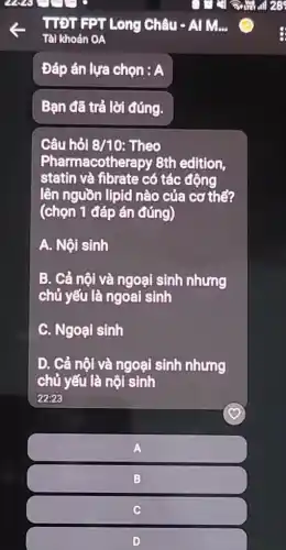 Đáp án lựa chọn : A
Bạn đã trả lời đúng.
Câu hỏi 8/10 Theo
Pharmacother apy 8th edition,
statin và fibrate có tác động
lên nguồn lipid nào của cơ thể?
(chọn 1 đáp án đúng)
A. Nội sinh
B. Cả nội và ngoại sinh nhưng
chủ yếu là ngoai sinh
C. Ngoại sinh
D. Cả nội và ngoại sinh nhưng
chủ yếu là nội sinh
22:23
A
B
C
D