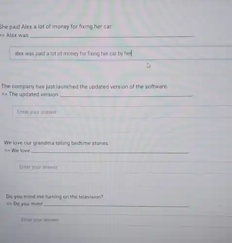 She paid Alex a lot of money for fixing her car.
alex was paid a lot of money for fixing her car by her
The company has just launched the updated version of the software.
=> The updated version
We love our grandma telling bedtime stories.
=> We love
Enter your answer
Do you mind me turning on the television?
=> Do you mind