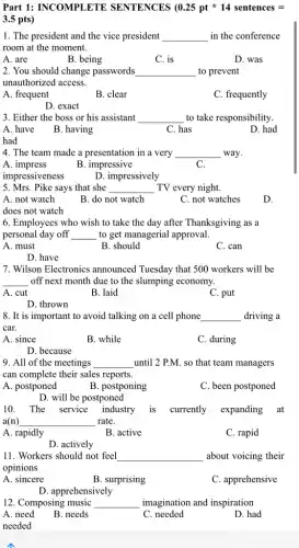 Part 1: INCOMPLETE SENTENCES (0.25ptast 14 sentences=
3.5 pts)
1. The president and the vice president __ in the conference
room at the moment.
A. are
B. being
C. is
D. was
2. You should change passwords __ to prevent
unauthorized access.
A. frequent
B. clear
C. frequently
D. exact
3. Either the boss or his assistant __ to take responsibility.
A. have
had
B. having
C. has
D. had
4. The team made a presentation in a very __ way.
B. impressive
C.
impressiveness
D. impressively
5. Mrs. Pike says that she __ TV every night.
A. not watch
does not watch
B. do not watch
C. not watches
D.
6. Employees who wish to take the day after Thanksgiving as a
personal day off __ to get managerial approval.
A. must
B. should
C. can
D. have
7. Wilson Electronics announced Tuesday that 500 workers will be
__ off next month due to the slumping economy.
A. cut	B. laid
C. put
D. thrown
8. It is important to avoid talking on a cell phone __ driving a
car.
A. since
B. while
C. during
D. because
9. All of the meetings __ until 2 P.M. so that team managers
can complete their sales reports.
A. postponed
B. postponing
C. been postponed
D. will be postponed
10. The service industry is currently expanding at
a(n) __ rate.
A. rapidly	B. active
C. rapid
D. actively
11. Workers should not feel __ about voicing their
opinions
A. sincere
B. surprising
C. apprehensive
D. apprehensively
12. Composing music __ imagination and inspiration
A need
B. needs
C needed
D. had