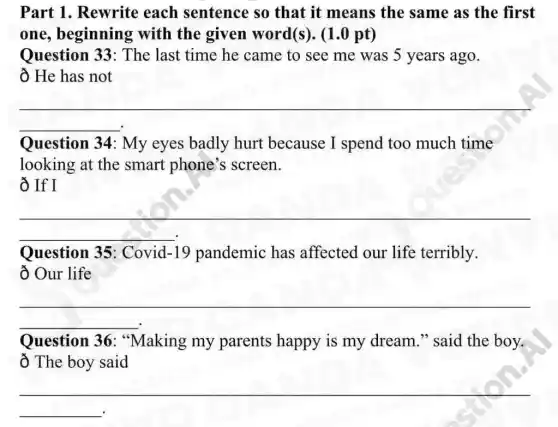 Part 1. Rewrite each sentence so that it means the same as the first
one, beginning with the given word(s). (1.0 pt)
Question 33 : The last time he came to see me was 5 years ago.
ô He has not
__
Question 34 : My eyes badly hurt because I spend too much time
looking at the smart phone's screen.
Ô If I
__
Question 35 : Covid -19 pandemic has affected our life terribly.
Our life
__
Question 36 : "Making my parents happy is my dream." said the boy.
ổ The boy said
__
__