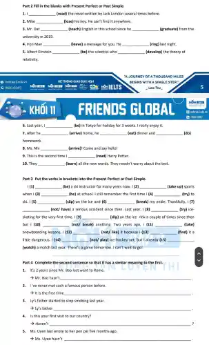 Part 2 Fill in the blanks with Present Perfect or Past Simple.
1. I __ (read) the novel written by Jack London several times before.
2. Mike __ become (lose) his key . He can't find it anywhere.
3. Mr. Dat __ (teach) English in this school since he __ (graduate)from the
university in 2019.
4. Iron Man __ (leave) a message for you. He __ (ring) last night.
5. Albert Einstein __ (be) the scientist who __ (develop) the theory of
relativity.
F R EN
6. Last year, I __ (be) in Tokyo for holiday for 3 weeks. I really enjoy it.
7. After he __ (arrive) home , he __ (eat) dinner and __ (do)
homework.
8. Ms. Nhi __ disappointed (arrive)! Come and say hello!
9. This is the second time I __ (read) Harry Potter.
10. They __ . (learn) all the new words.They needn't worry about the test.
Part 3 Put the verbs in brackets into the Present Perfect or Past Simple.
I (1) __ (be) a ski instructor for many years now. I (2) __ (take up)sports
when I (3) __ (be) at school.. I still remember the first time I (4) __ (try) to
ski. I (5) __ (slip) on the ice and (6) __ (break) my ankle . Thankfully, I (7)
__ (not/ have) a serious accident since then. Last year, I (8) __ (try) ice-
skating for the very first time . I (9) __ (slip) on the ice rink a couple of times since then
but I (10) __ (not/ break)anything.Two years ago, I (11) __ (take)
snowboarding lessons. I (12) __ (not/ like) it because I (13) __ (find) it a
little dangerous. I (14) __ (not/ play)ice-hockey yet,but I already (15) __
(watch) a match last year. There's a game tomorrow . I can't wait to go!
__
Part 4 Complete the second sentence so that it has a similar meaning to the first.
1. It's 2 years since Mr. Bao last went to Rome.
Mr.Bao hasn't __ .
2. I've never met such a famous person before.
- It is the first time __
3. Ly's father started to stop smoking last year.
- Ly's father __
4. Is this your first visit to our country?
- Haven't __ ?
5. Ms. Uyen last wrote to her pen pal five months ago.
> Ms. Uyen hasn't __