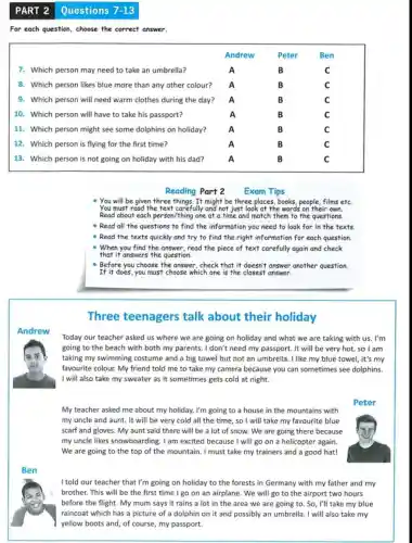 PART 2 Questions
For each question, choose the correct answer.
Andrew	Peter	Ben
7. Which person may need to take an umbrella?	A	B	C
8. Which person likes blue more than any other colour? A	B	C
9. Which person will need warm clothes during the day? A	B	C
10. Which person will have to take his passport?	A	B	C
11. Which person might see some dolphins on holiday?	A	B	C
12. Which person is flying for the first time?	A	B	C
13. Which person is not going on holiday with his dad?	A	B	C
Reading Part 2
You will be given three things. It might be three places, books, people, films etc.
You must read the text carefully and not just look at the words on their own.
Read about each person/thing one at a time and match them to the questions.
- Read all the questions to find the information you need to look for in the texts
- Read the texts quickly and try to find the right information for each question.
- When you find the answer, read the piece of text carefully again and check
that it answers the question.
- Before you choose the answer, check that it doesn't answer another question
If it does, you must choose which one is the closest answer.
Three teenagers talk about their holiday
Today our teacher asked us where we are going on holiday and what we are taking with us. I'm
going to the beach with both my parents . I don't need my passport. It will be very hot, so I am
taking my swimming costume and a big towel but not an umbrella. I like my blue towel, it's my
favourite colour. My friend told me to take my camera because you can sometimes see dolphins.
I will also take my sweater as it sometimes gets cold at night.
My teacher asked me about my holiday. I'm going to a house in the mountains with
my uncle and aunt.It will be very cold all the time , so I will take my favourite blue
scarf and gloves. My aunt said there will be a lot of snow. We are going there because
my uncle likes snowboarding. I am excited because I will go on a helicopter again.
We are going to the top of the mountain. I must take my trainers and a good hat!
I told our teacher that I'm going on holiday to the forests in Germany with my father and my
brother. This will be the first time I go on an airplane . We will go to the airport two hours
before the flight. My mum says it rains a lot in the area we are going to. So, I'll take my blue
7-13