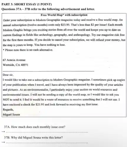 PART 3: SHORT ESSAY (1 POINT)
Questions 37A-37B refer to the following advertisement and letter.
Free World Map' with subscription
Order your subscription to Modern Geographic magazine today and receive a free world map. An
annual subscription (twelve months) costs only 23.95 That's less than 2 per issue! Each month
Modern Graphic brings you exciting stories from all over the world and keeps you up to date on
current findings in fields like archeology, geography, and anthropology. Try our magazine risk free
for the first three months. If you decide to cancel your subscription, we will refund your money.. but
the map is yours to keep. You have nothing to lose.
Please note there is no cash alternative.
67 Acacia Avenue
Westside, CA 48971
Dear sir.
I would like to take out a subscription to Modern Geographic magazine. I sometimes pick up copies
of your publication when I travel, and I have always been impressed by the quality of your articles
and pictures. As an environmentalist, I particularly enjoy your section on world resources and
environmental issues. I will not be needing a copy of the world map so I would like to ask you
NOT to send it.I feel it would be a waste of resources to receive something that I will not use. I
have enclosed a check for 23.95 and,look forward to receiving my first issue.
Regards,
Miguel Sousa
37A. How much does each monthly issue cost?
__
37B. Why did Miguel Sousa write this letter?
__